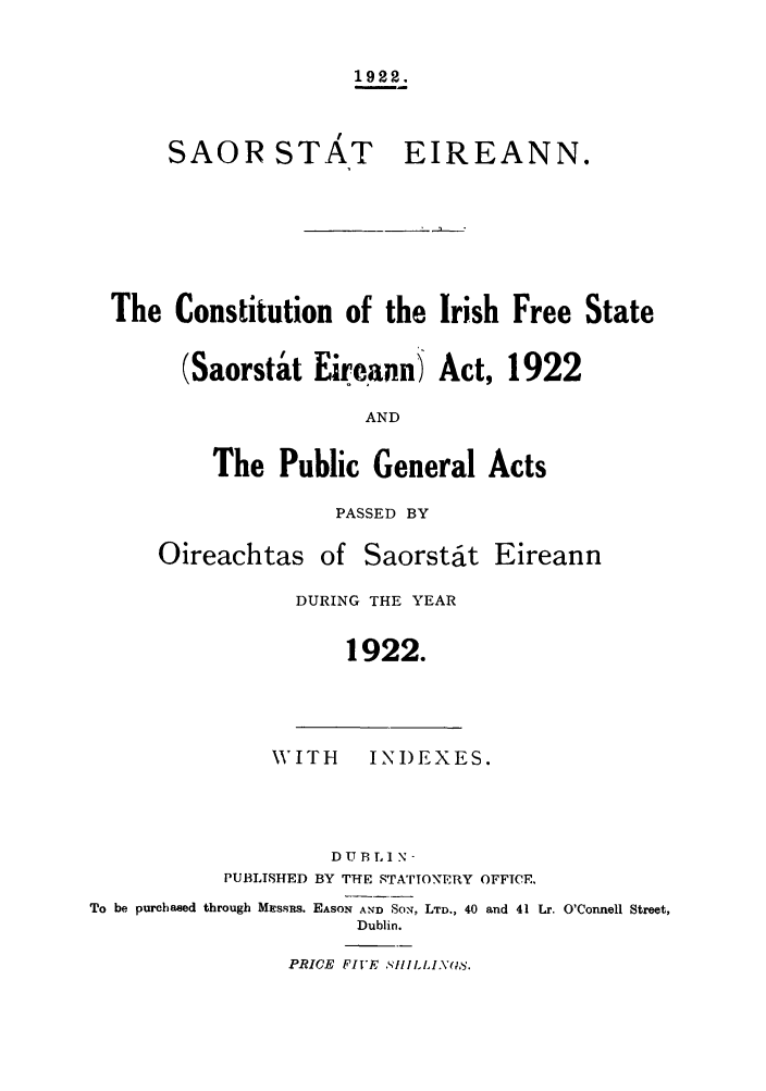handle is hein.cow/cirifsa0001 and id is 1 raw text is: 1922.

SAOR STAT

EIREANN.

The Constitution of the Irish Free State
(Saorsta't Eireann) Act, 1922
AND
The Public General Acts

PASSED BY

Oireachtas of Saorst6it

Eireann

DURING THE YEAR
1922.

WITH        INDEXES.
DUB LI N-
PUBLISHED BY THE STATIONERY OFFICE.
To be purchased through MEssns. EASON AND SON. LTD., 40 and 41 Lr. O'Connell Street,
Dublin.

PRICE FIVE StILL1INS.


