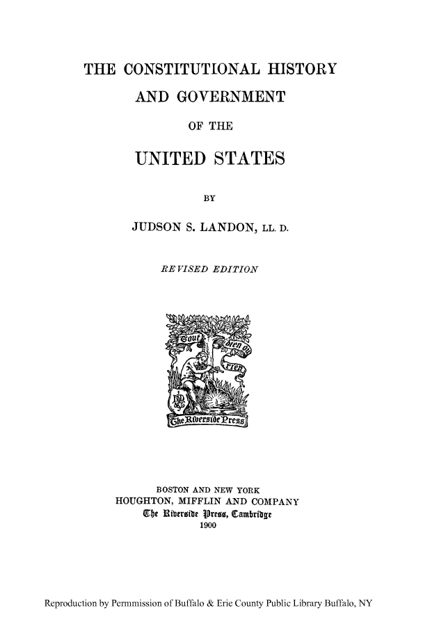 handle is hein.cow/citygus0001 and id is 1 raw text is: THE CONSTITUTIONAL HISTORY
AND GOVERNMENT
OF THE
UNITED STATES
BY

JUDSON S. LANDON, LL. D.
RE VISED EDITION

BOSTON AND NEW YORK
HOUGHTON, MIFFLIN AND COMPANY
Ubhe laiberobe 1orro, Qtam9ribg
1900

Reproduction by Permnmission of Buffalo & Erie County Public Library Buffalo, NY


