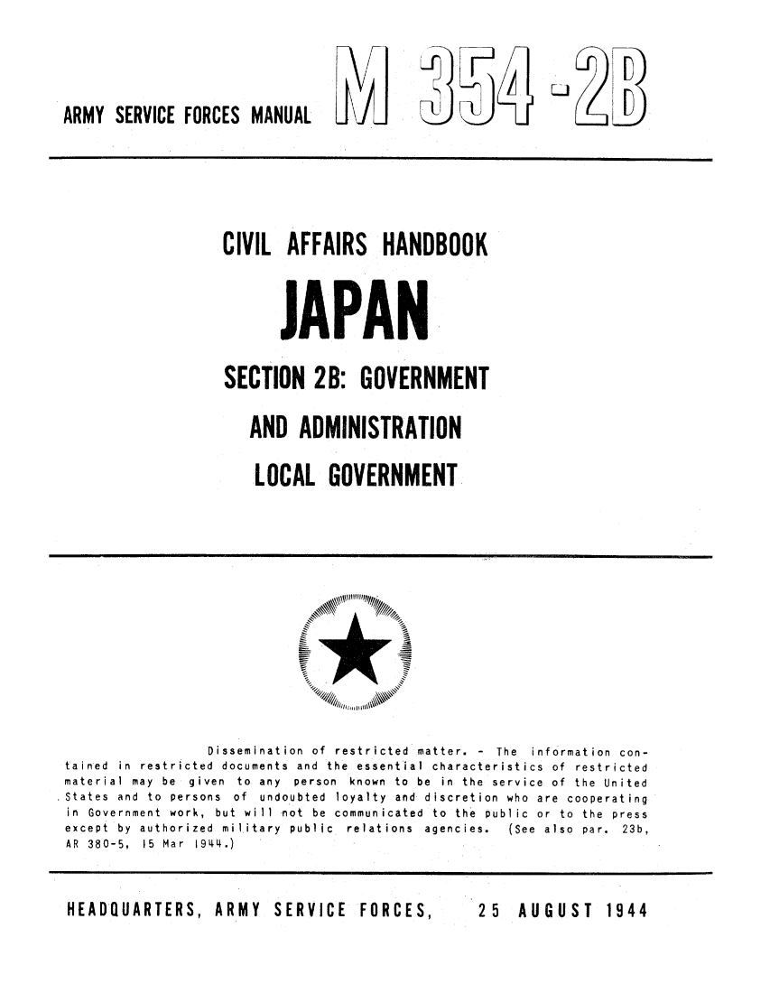 handle is hein.cow/civafjap0001 and id is 1 raw text is: ARMY SERVICE FORCES MANUAL    LtJ

CIVIL AFFAIRS HANDBOOK
JAPAN
SECTION 2B: GOVERNMENT
AND ADMINISTRATION
LOCAL GOVERNMENT

Dissemination  of  restricted  matter.  -  The  information  con-
tained in restricted documents and the essential characteristics of restricted
material  may  be  given  to  any  person  known  to  be  in  the  service  of  the  United
.States and to persons of undoubted loyalty and discretion who are cooperating
in Government work, but will not be communicated to the public or to the press
except  by  authorized  military  public  relations  agencies.  (See  also  par.  23b,
AR  380-5,  15  Mar  1944.)

HEADQUARTERS, ARMY  SERVICE  FORCES,

25  AUGUST  1944



