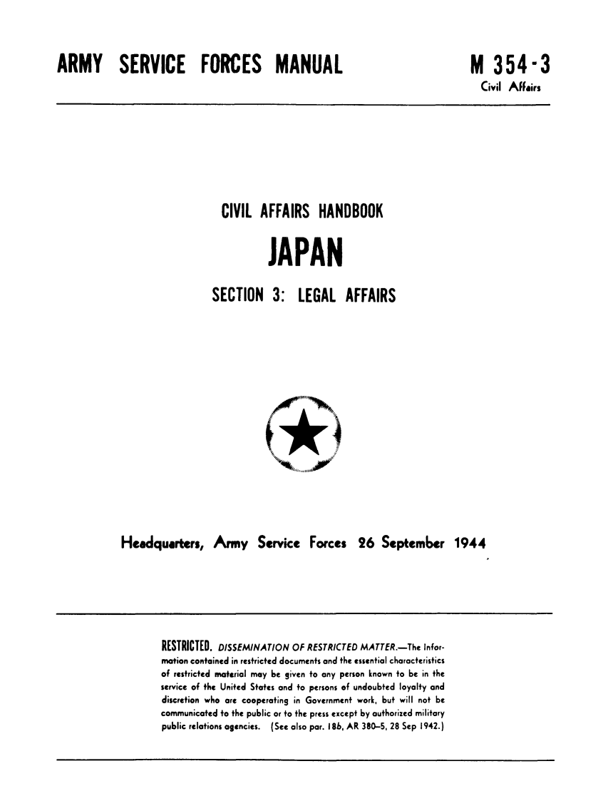 handle is hein.cow/civafla0001 and id is 1 raw text is: ARMY SERVICE FORCES MANUAL

M 354-3
Civil Affairs

CIVIL AFFAIRS HANDBOOK
JAPAN

SECTION 3:

LEGAL AFFAIRS

Headquarters, Army Service Forces 26 September 1944

RESTRICTED. DISSEMINATION OF RESTRICTED MATTER.-The Infor-
mation contained in restricted documents and the essential characteristics
of restricted material may be given to any person known to be in the
service of the United States and to persons of undoubted loyalty and
discretion who are cooperating in Government work, but will not be
communicated to the public or to the press except by authorized military
public relations agencies. (See also par. 18b, AR 380-5, 28 Sep 1942.)


