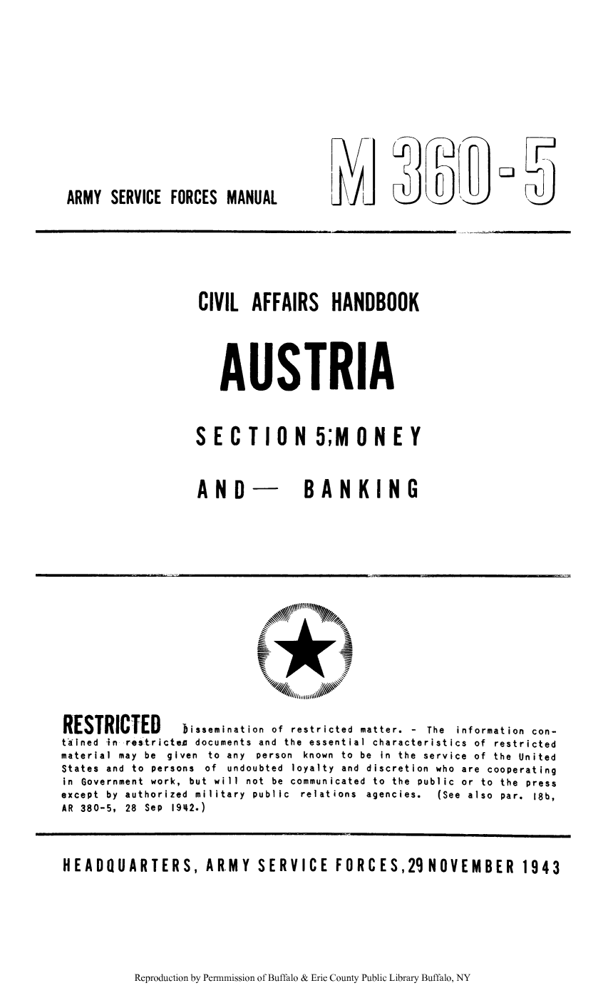 handle is hein.cow/civhaust0001 and id is 1 raw text is: CJ

ARMY SERVICE FORCES MANUAL

CIVIL AFFAIRS HANDBOOK
AUSTRIA
SECTION 5;MONE Y

AND

BANKING

RESTRICTED         Dissemination of restricted matter. - The information con-
tained in restricte documents and the essential characteristics of restricted
material may be given to any person known to be in the service of the United
States and to persons of undoubted loyalty and discretion who are cooperating
in Government work, but will not be communicated to the public or to the press
except  by  authorized  military  public  relations  agencies.  (See  also  par.  18b,
AR 380-5, 28 Sep 1942.)
HEADQUARTERS, AR.MY SERVICE FORCES,29 NOVEMBER 1943

Reproduction by Permnmission of Buffalo & Erie County Public Library Buffalo, NY


