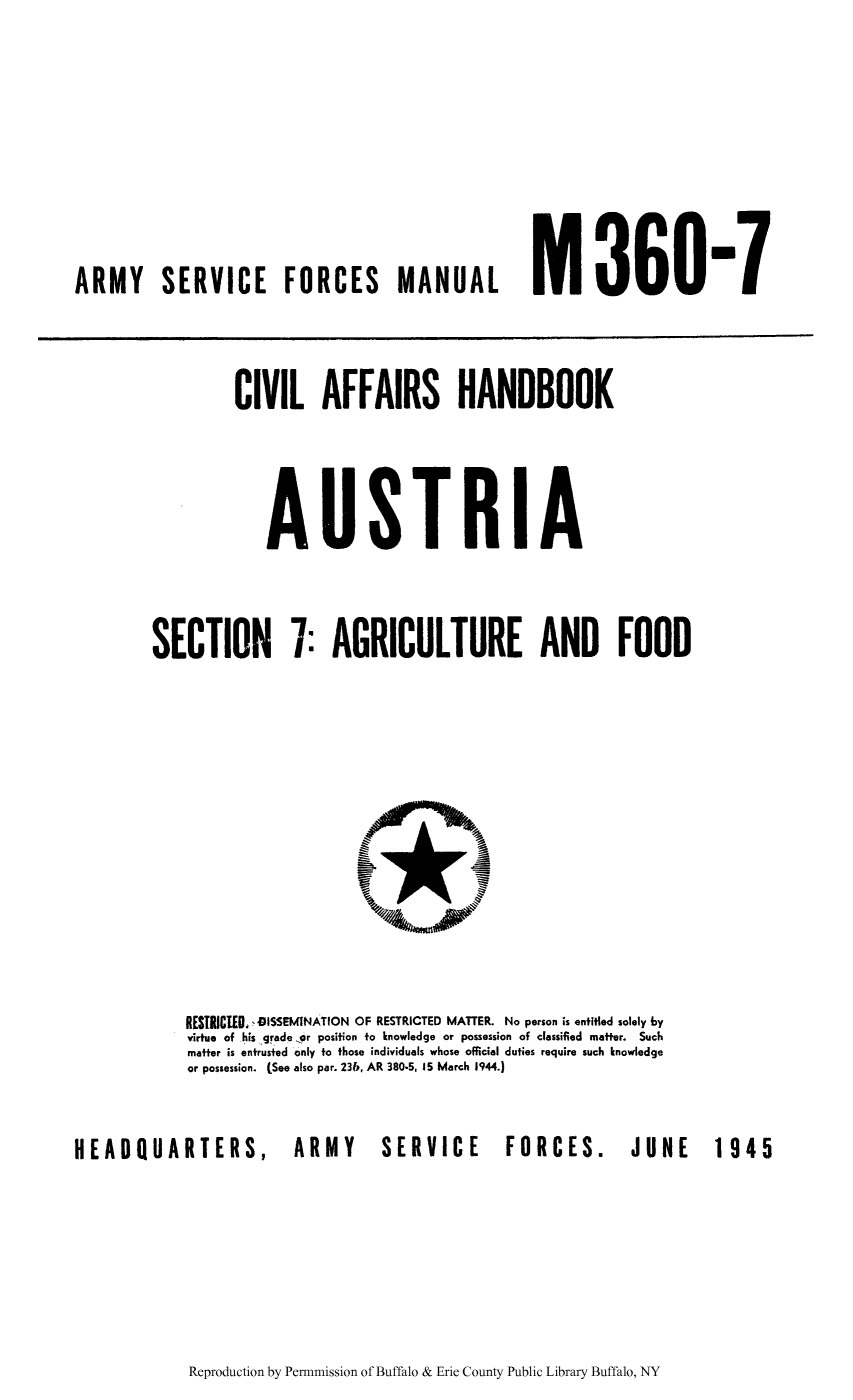 handle is hein.cow/civhaust0002 and id is 1 raw text is: ARMY SERVICE FORCES MANUAL M       360-1

CIVIL AFFAIRS HANDBOOK
AUSTRIA
SECTION 7: AGRICULTURE AND FOOD

RESTRICIED. OISSEMINATION OF RESTRICTED MATTER. No person is entitled solely by
virtue of his grade or position to knowledge or possession of classified matter. Such
matter is entrusted only to those individuals whose official duties require such knowledge
or possession. (See also par. 23b, AR 380-5. 15 March 1944.)
HEADQUARTERS,                          ARMY           SERVICE               FORCES.               JUNE           1945

Reproduction by Permnmission of Buffalo & Erie County Public Library Buffalo, NY


