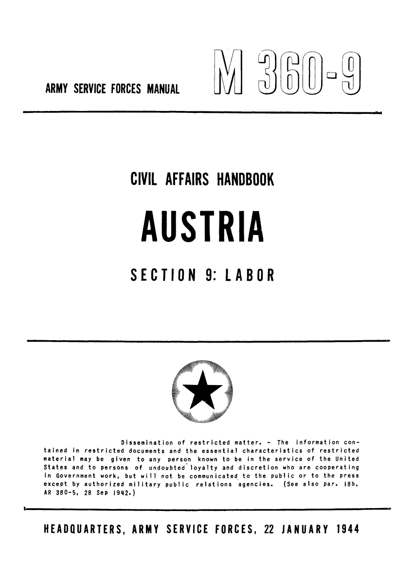 handle is hein.cow/civhaust0004 and id is 1 raw text is: ARMY SERVICE FORCES MANUAL

CIVIL AFFAIRS HANDBOOK
AUSTRIA
SECTION 9: LABOR

Dissemination of restricted matter. - The information con-
tained in restricted documents and the essential characteristics of restricted
material may be given to any person known to be in the service of the United
States and to persons of undoubted loyalty and discretion who are cooperating
in Government work, but will not be communicated to the public or to the press
except  by  authorized  military  public  relations  agencies.  (See  also  par.  18b,
AR 380-5, 28 Sep 1942.)
HEADQUARTERS, ARMY SERVICE FORCES, 22 JANUARY 1944

WWI

Vm                          Lj


