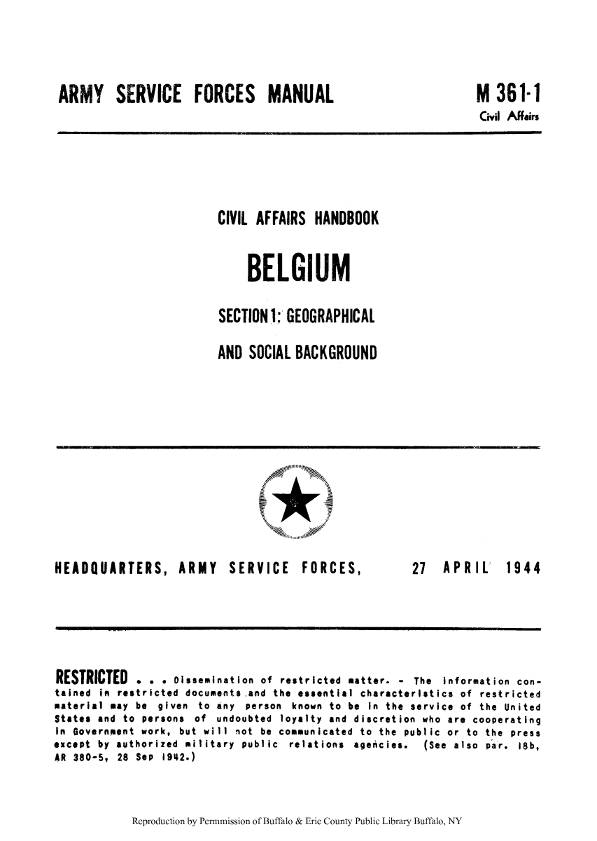 handle is hein.cow/civiahbe0001 and id is 1 raw text is: ARMY SERVICE FORCES MANUAL

M 361-1
Civil Affairs

CIVIL AFFAIRS HANDBOOK
BELGIUM
SECTION 1: GEOGRAPHICAL
AND SOCIAL BACKGROUND

HEADQUARTERS, ARMY SERVICE FORCES,

27  APRIL

RESTRICTED . . . Dissemination of restricted matter. - The information con-
tained in restricted documents and the essential characteristics of restricted
material may be given to any person known to be in the service of the United
States and to persons of undoubted loyalty and discretion who are cooperating
In Government work, but will not be communicated to the public or to the press
except  by  authorized  military  public  relations  agencies.  (See  also  par.  18b,
AR 380-5, 28 Sep 1942.)

Reproduction by Permnmission of Buffalo & Erie County Public Library Buffalo, NY

1944


