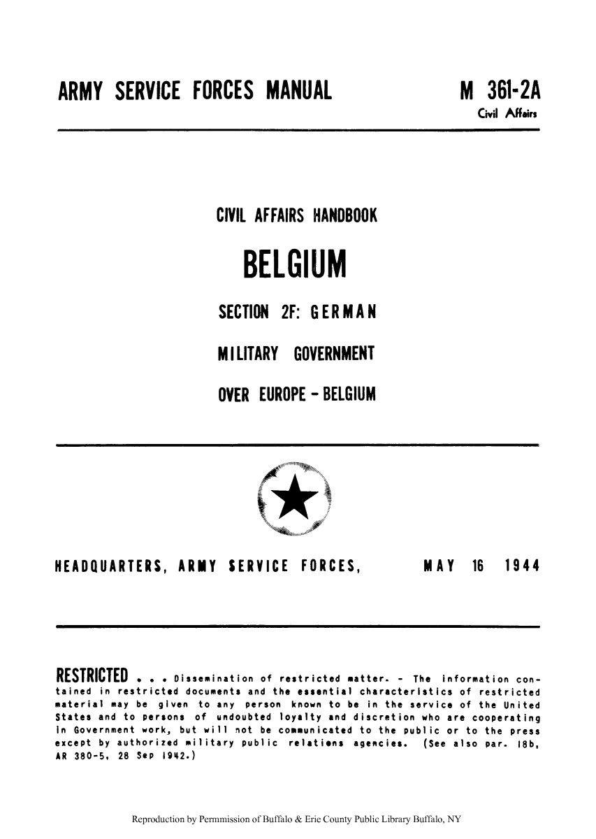 handle is hein.cow/civiahbe0002 and id is 1 raw text is: ARMY SERVICE FORCES MANUAL

M 361-2A
Civil Affairs

CIVIL AFFAIRS HANDBOOK
BELGIUM
SECTION 2F: GERMAN
M I LITARY GOVERNMENT
OVER EUROPE - BELGIUM

1*
'41,

HEADQUARTERS, ARMY SERVICE FORCES,

MAY  16  1944

RESTRICTED . . . Dissemination of restricted matter. - The information con-
tained in restricted documents and the essential characteristics of restricted
material may be given to any person known to be in the service of the United
States and to persons of undoubted loyalty and discretion who are cooperating
In Government work, but will not be communicated to the public or to the press
except  by  authorized  military  public  relations  agencies.  (See  also  par.  18b,
AR 380-5, 28 SeP 1942.)

Reproduction by Permnmission of Buffalo & Erie County Public Library Buffalo, NY


