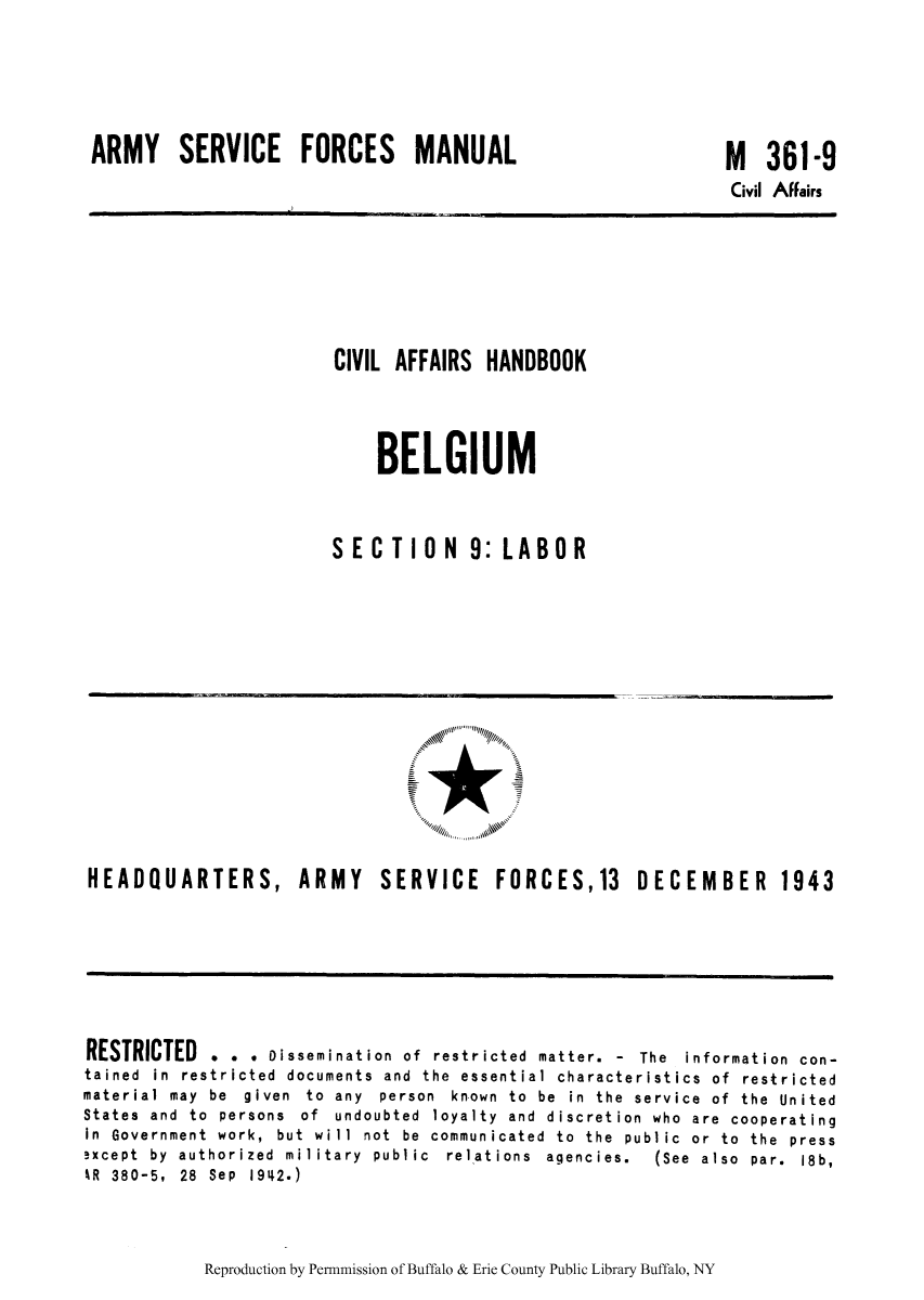 handle is hein.cow/civiahbe0005 and id is 1 raw text is: ARMY SERVICE FORCES MANUAL

M 361-9
Civil Affairs

CIVIL AFFAIRS HANDBOOK
BELGIUM
SECTION 9: LABOR

HEADQUARTERS, ARMY SERVICE FORCES,13 DECEMBER 1943

RESTRICTED . . * Dissemination of restricted matter. - The information con-
tained in restricted documents and the essential characteristics of restricted
material  may  be  given  to  any  person  known  to  be  in  the  service  of  the  United
States and to persons of undoubted loyalty and discretion who are cooperating
in  Government  work,  but  will  not  be  communicated  to  the  public  or  to  the  press
!xcept  by  authorized  military  public  relations  agencies.  (See  also  par.  18b,
4R 380-5, 28 Sep 1942.)

Reproduction by Permnmission of Buffalo & Erie County Public Library Buffalo, NY


