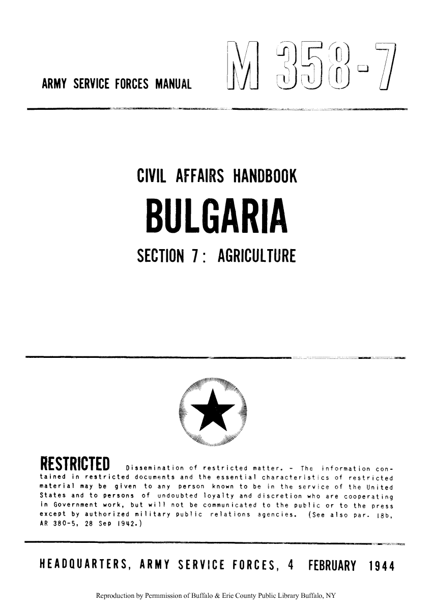 handle is hein.cow/civibulg0002 and id is 1 raw text is: ARMY SERVICE FORCES MANUAL

1>1i)dr

CIVIL AFFAIRS HANDBOOK
BULGARIA

SECTION 7:

AGRICULTURE

RESTRICTED         Dissemination of restricted matter. - The information con-
tained in restricted documents and the essential characteristics of restricted
material  may  be  given  to  any  person  known  to  be  in  the  service  of  the  United
States and to persons of undoubted loyalty and discretion who are cooperating
in  Government  work,  but  wi11  not  be  communicated  to  the  public  or  to  the  press
except  by  authorized  military  public  relations  agencies.  (See  also  par.  Ib,
AR 380-5, 28 Sep 1942.)
HEADQUARTERS, ARMY             SERVICE FORCES, 4            FEBRUARY     1944

Reproduction by Permnmission of Buffalo & Erie County Public Library Buffalo, NY

1


