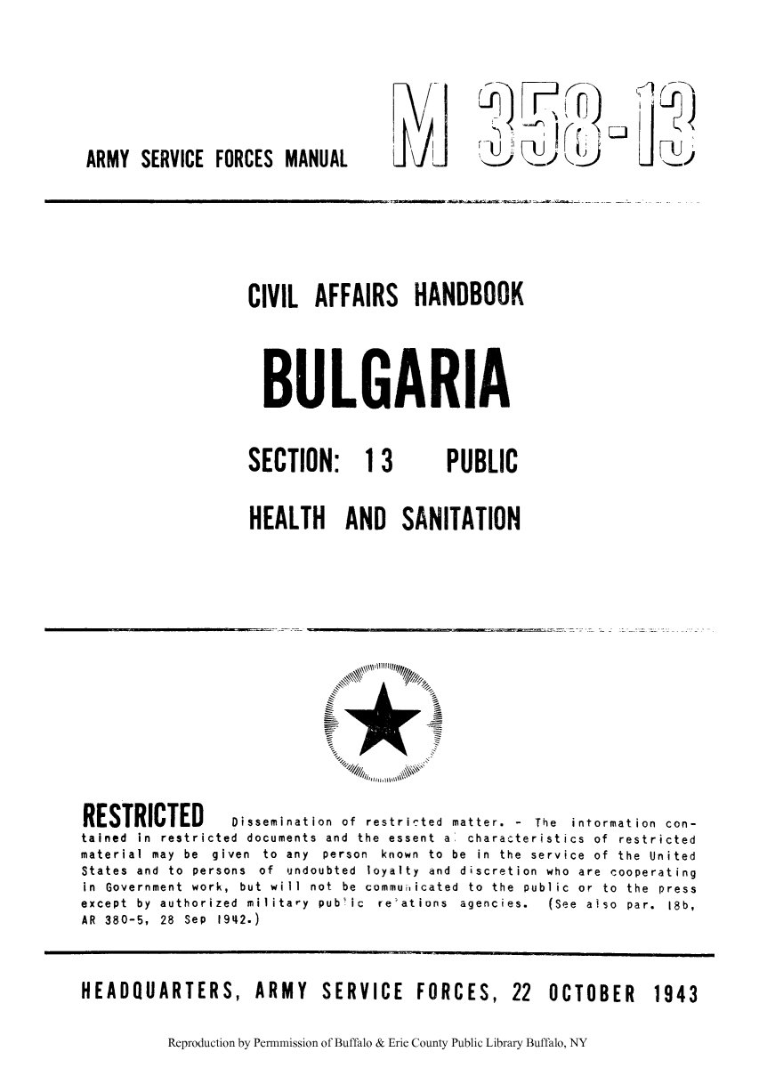 handle is hein.cow/civibulg0004 and id is 1 raw text is: ARMY SERVICE FORCES MANUAL

L L

CIVIL AFFAIRS HANDBOOK
BULGARIA

SECTION: 13

PUBLIC

HEALTH AND SANITATION

RESTRICTED         Dissemination of restricted matter. - The information con-
tained in restricted documents and the essent a characteristics of restricted
material may be given to any person known to be in the service of the United
States and to persons of undoubted loyalty and discretion who are cooperating
in Government work, but will not be communicated to the public or to the press
except  by  authorized  military  public  re-ations  agencies.  (See  also  par.  18b,
AR 380-5, 28 Sep 1942.)
HEADQUARTERS, ARMY SERVICE FORCES, 22 OCTOBER 1943

Reproduction by Permnmission of Buffalo & Erie County Public Library Buffalo, NY


