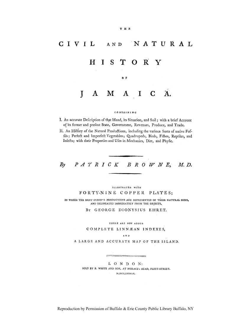 handle is hein.cow/civijam0001 and id is 1 raw text is: ï»¿THE

CIVIL

AND

NATURAL

H      I S T0 I
JAMVAICA.
CONTAINI IT
t. An accurate Defcription of that Ifland, its Situation, and Soil; with a brief Account
of its former and prefent State, Government, Revenues, Produce, and Trade.
11. An Hiffory of the Natural Produdions, including the various Sorts of native Fof-
fils; Perfe& and Imperfet Vegetables; Quadrupeds, Birds, Fithes, Reptiles, and
Infets; with their Properties and Ufes in Mechanics, Diet, and Phyfic.

By PATRICK

BROWNE, M.D.

iLLUSTRATtD WItH
FORTY-NINE COPPER PLATES;
IN WHiCH THE MOST CURIO'S PRODUCTIONS ARE REPRESENTED OF THEIR NATURAL SIZES,
AND DELINEATED IMMEDIATELY FROM THE OBJECTS,
Br GEORGE DIONYSIUS EHRET.
THERE ARE NOW ADDED
COMPLETE LINN1EAN INDEXES,
AND
A LARGE AND ACCURATE MAP OF THE ISLAND.

L 0 N D 0 N:
SOLD BY B. WHITE AND SON, AT HORACE's HEAD, FLEET-STREET.
M,DCC,LXXXIX.

Reproduction by Permission of Buffalo & Erie County Public Library Buffalo, NY


