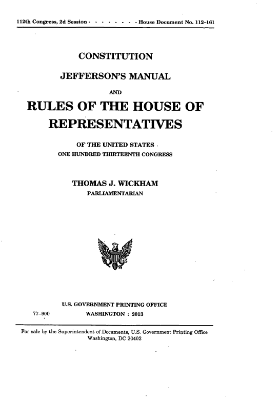 handle is hein.cow/cjeffman0001 and id is 1 raw text is: ï»¿112th Congress, 2d Session - - - - - - - - House Document No. 112-161
CONSTITUTION
JEFFERSON'S MANUAL
AND
RULES OF THE HOUSE OF

REPRESENTATIVES
OF THE UNITED STATES -
ONE HUNDRED THIRTEENTH CONGRESS
THOMAS J. WICKHAM
PARLIAMENTARIAN

77-900

U.S. GOVERNMENT PRINTING OFFICE
WASHINGTON : 2013

For sale by the Superintendent of.Documents, U.S. Government Printing Office
Washington, DC 20402


