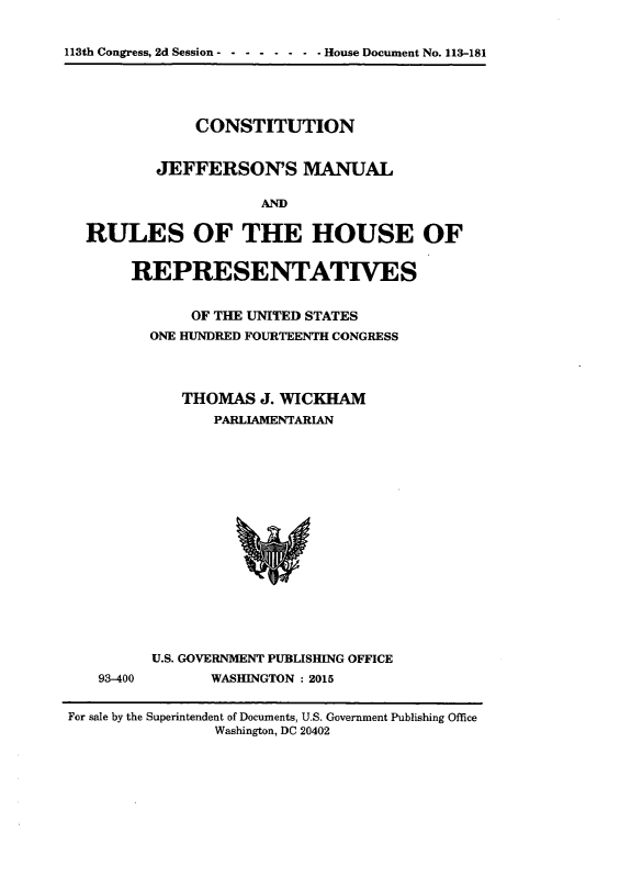 handle is hein.cow/cjeffman0010 and id is 1 raw text is: 

113th Congress, 2d Session - ------- House Document No. 113-181



              CONSTITUTION

          JEFFERSON'S MANUAL

                     ANDM

  RULES OF THE HOUSE OF

       REPRESENTATIVES

              OF THE UNITED STATES
         ONE HUNDRED FOURTEENTH CONGRESS



             THOMAS J. WICKHAM
                PARLIAMENTARIAN













          U.S. GOVERNMENT PUBLISHING OFFICE
    93-400      WASHINGTON : 2015

For sale by the Superintendent of Documents, U.S. Government Publishing Office
                Washington, DC 20402


