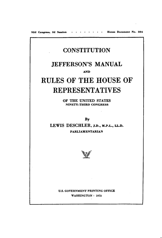 handle is hein.cow/cjeffman0011 and id is 1 raw text is: 






92d Congress, 2d Session   .     House Document No. 384




            CONSTITUTION


       JEFFERSON'S MANUAL
                   AND

    RULES OF THE HOUSE OF

        REPRESENTATIVES

           OF THE UNITED STATES
             NINETY-THIRD CONGRESS



                   By
       LEWIS DESCHLER, J.D., M.P.L., LL.D.
              PARLIAMENTARIAN


U.S. GOVERNMENT PRINTING OFFICE
     WASHINGTON : 1973


