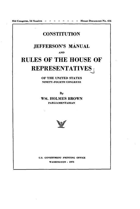 handle is hein.cow/cjeffman0012 and id is 1 raw text is: 



93d Congress, 2d Session -------- House Document No. 416


             CONSTITUTION


         JEFFERSON'S MANUAL
                    AND

    RULES OF THE HOUSE OF

        REPRESENTATIVES

            OF THE UNITED STATES
            NINETY-FOURTH CONGRESS


                    By
            WM. HOLMES BROWN
               PARLIAMENTARIAN


U.S. GOVERNMENT PRINTING OFFICE
    WASHINGTON : 1975


