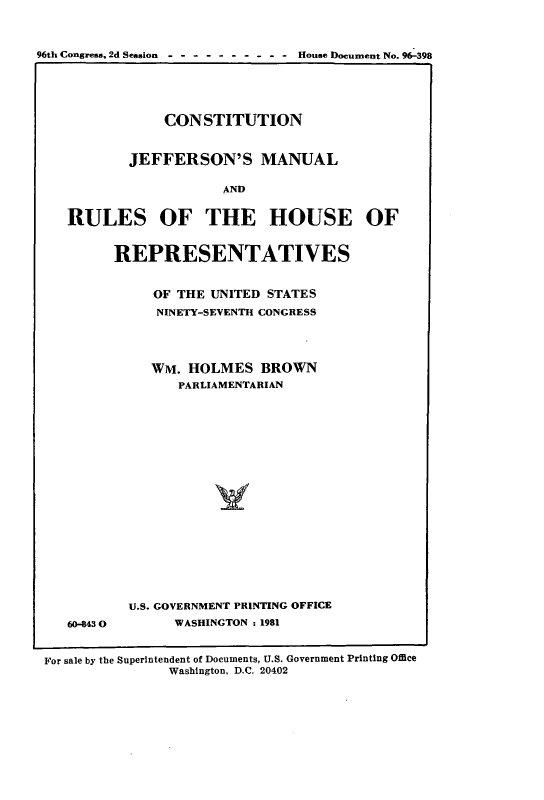 handle is hein.cow/cjeffman0015 and id is 1 raw text is: 

96th Congress, 2d Session - --------- House Document No. 96-398



                CONSTITUTION

           JEFFERSON'S MANUAL

                       AND

    RULES OF THE HOUSE OF


60-843 0


REPRESENTATIVES

     OF THE UNITED STATES
     NINETY-SEVENTH CONGRESS


     WM. HOLMES BROWN
        PARLIAMENTARIAN






             V






  U.S. GOVERNMENT PRINTING OFFICE
        WASHINGTON :1981


For sale by the Superintendent of Documents, U.S. Government Printing Office
               Washington, D.C. 20402


