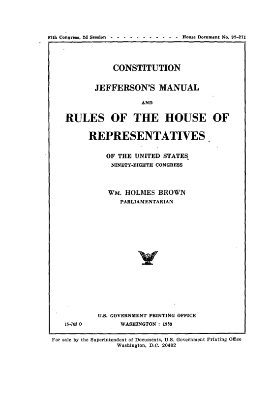 handle is hein.cow/cjeffman0016 and id is 1 raw text is: 



97th Congress, 2d Session ----------- House Document No. 97-271



                CONSTITUTION


            JEFFERSON'S MANUAL

                       AND

    RULES OF THE HOUSE OF


16-763 0


REPRESENTATIVES

    OF THE UNITED STATE%
      NINETY-EIGHTH CONGRESS



      WM. HOLMES BROWN
        PARLIAMENTARIAN















  U.S. GOVERNMENT PRINTING OFFICE
        WASHINGTON : 1983


For sale by the Superintendent of Documents, U.S. Government Printing Office
                Washington, D.C. 20402


