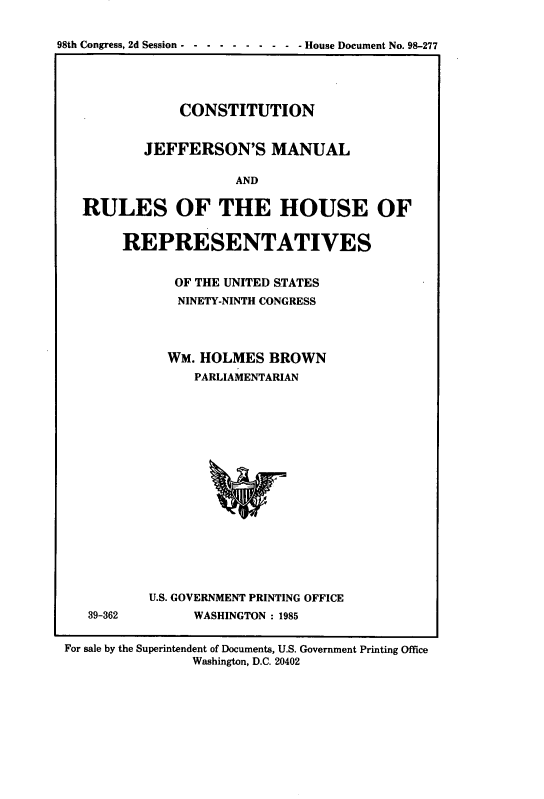handle is hein.cow/cjeffman0017 and id is 1 raw text is: 


98th Congress, 2d Session---- -  -  -  -  -- House Document No. 98-277





               CONSTITUTION


           JEFFERSON'S MANUAL

                       AND


   RULES OF THE HOUSE OF


REPRESENTATIVES


       OF THE UNITED STATES
       NINETY-NINTH CONGRESS




       WM. HOLMES  BROWN
         PARLIAMENTARIAN


39-362


U.S. GOVERNMENT PRINTING OFFICE
      WASHINGTON : 1985


For sale by the Superintendent of Documents, U.S. Government Printing Office
                Washington, D.C. 20402


