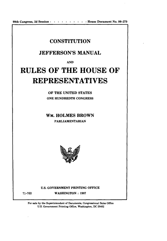 handle is hein.cow/cjeffman0018 and id is 1 raw text is: 



99th Congress, 2d Session -- ---------  House Document No. 99-279


             CONSTITUTION

        JEFFERSON'S MANUAL

                    AND

RULES OF THE HOUSE OF

     REPRESENTATIVES

            OF THE UNITED STATES
            ONE HUNDREDTH CONGRESS


71-763


  WM. HOLMES BROWN
      PARLIAMENTARIAN














U.S. GOVERNMENT PRINTING OFFICE
      WASHINGTON: 1987


For sale by the Superintendent of Documents, Congressional Sales Office
    U.S. Government Printing Office, Washington, DC 20402


