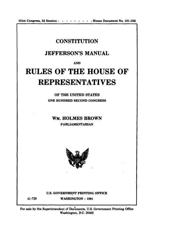 handle is hein.cow/cjeffman0019 and id is 1 raw text is: 


101st Congress, 2d Session - --------   House Document No. 101-256


            CONSTITUTION

        JEFFERSON'S MANUAL

                   AND

RULES OF THE HOUSE OF


REPRESENTATIVES

      OF THE UNITED STATES
    ONE HUNDRED SECOND CONGRESS



      WM. HOLMES BROWN
         PARLIAMENTARIAN


41-720


U.S. GOVERNME.NT PRINTING OFFICE
      WASHINGTON : 1991


For sale by the Superintendent of Documents, U.S. Government Printing Office
                Washington, D.C. 20402


