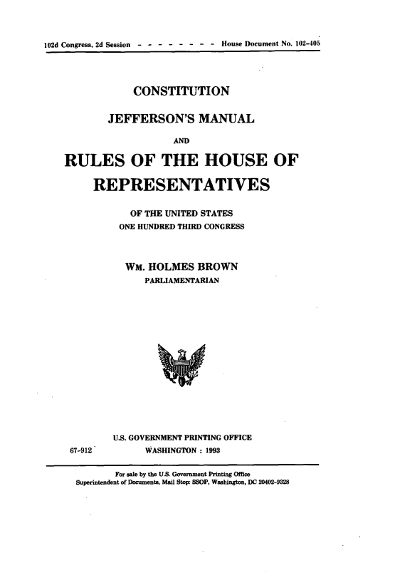 handle is hein.cow/cjeffman0020 and id is 1 raw text is: 


102d Congress, 2d Session - - ------ House Document No. 102-405



                CONSTITUTION

            JEFFERSON'S MANUAL

                        AND

    RULES OF THE HOUSE OF

         REPRESENTATIVES

                OF THE UNITED STATES
              ONE HUNDRED THIRD CONGRESS



              WM. HOLMES BROWN
                  PARLIAMENTARIAN














             U.S. GOVERNMENT PRINTING OFFICE
     67-912        WASHINGTON : 1993

             For sale by the U.S. Government Printing Office
      Superintendent of Documents, Mail Stop: SSOP, Washington, DC 20402-9328


