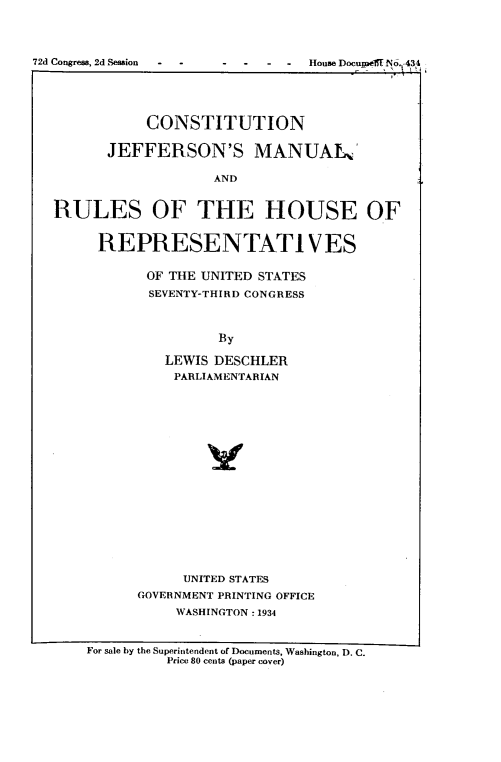handle is hein.cow/cjeffman1934 and id is 1 raw text is: CONSTITUTION
JEFFERSON'S MANUAL
AND
RULES OF THE HOUSE OF
REPRESENTATIVES
OF THE UNITED STATES
SEVENTY-THIRD CONGRESS
By
LEWIS DESCHLER
PARLIAMENTARIAN

UNITED STATES
GOVERNMENT PRINTING OFFICE
WASHINGTON : 1934

For sale by the Superintendent of Documents, Washington, D. C.
Price 80 cents (paper cover)

72d Congress, 2d Session   -    -

HouseDocupoeaNo.  I,


