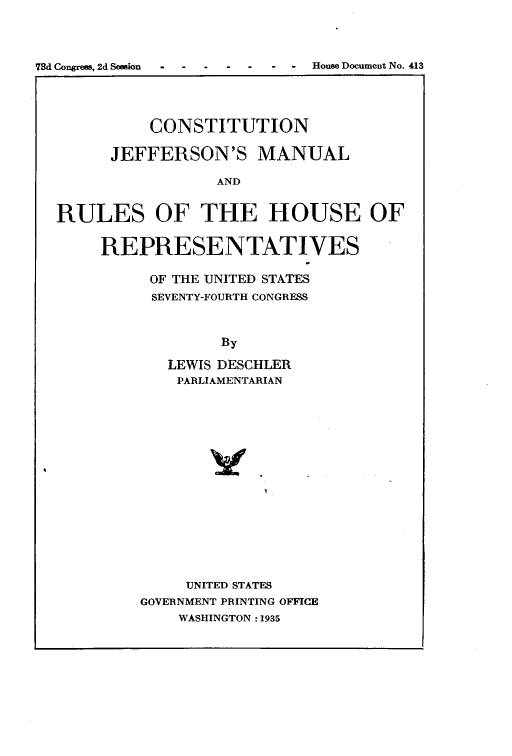 handle is hein.cow/cjeffman1935 and id is 1 raw text is: 78d Congrein, 2d Seesion  -  -  -  -  -  - -House Document No. 413
CONSTITUTION
JEFFERSON'S MANUAL
AND
RULES OF THE HOUSE OF
REPRESENTATIVES

OF THE UNITED STATES
SEVENTY-FOURTH CONGRESS
By
LEWIS DESCHLER
PARLIAMENTARIAN

UNITED STATES
GOVERNMENT PRINTING OFFICE
WASHINGTON :1935


