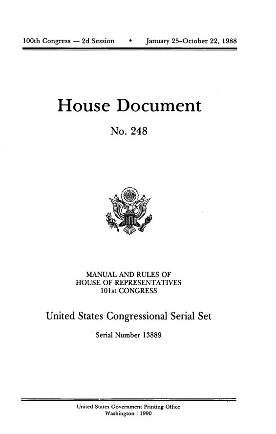 handle is hein.cow/cjeffman1988 and id is 1 raw text is: 




100th Congress - 2d Session        January 25-October 22, 1988


House Document


             No. 248


          MANUAL AND RULES OF
       HOUSE OF REPRESENTATIVES
             101st CONGRESS


United States Congressional Serial Set

           . Serial Number 13889


United States Government Printing Office
       Washington : 1990


100th Congress - 2d Session


0   January 25-October 22, 1988


