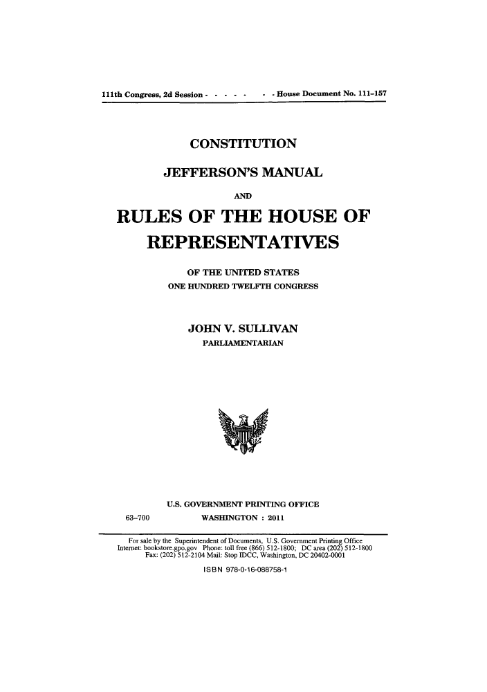 handle is hein.cow/cjefmar0001 and id is 1 raw text is: 111th Congress, 2d Session -----    - - House Document No. 111-157

CONSTITUTION
JEFFERSON'S MANUAL
AND
RULES OF THE HOUSE OF

REPRESENTATIVES
OF THE UNITED STATES
ONE HUNDRED TWELFTH CONGRESS
JOHN V. SULLIVAN
PARLIAMENTARIAN

63-700

U.S. GOVERNMENT PRINTING OFFICE
WASHINGTON : 2011

For sale by the Superintendent of Documents, U.S. Government Printing Office
Internet: bookstore.gpo.gov Phone: toll free (866) 512-1800; DC area (202) 512-1800
Fax: (202) 512-2104 Mail: Stop IDCC, Washington, DC 20402-0001
ISB N 978-0-16-088758-1


