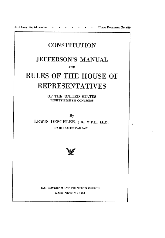 handle is hein.cow/cjmrhr0001 and id is 1 raw text is: CONSTITUTION
JEFFERSON'S MANUAL
AND
RULES OF THE HOUSE OF
REPRESENTATIVES
OF THE UNITED STATES
EIGHTY-EIGHTH CONGRESS
By
LEWIS DESCHLER, J.D., M.P.L., LL.D.
PARLIAMENTARIAN

U.S. GOVERNMENT PRINTING OFFICE
WASHINGTON : 1963

87th Congress, 2d Session

House Document No. 619


