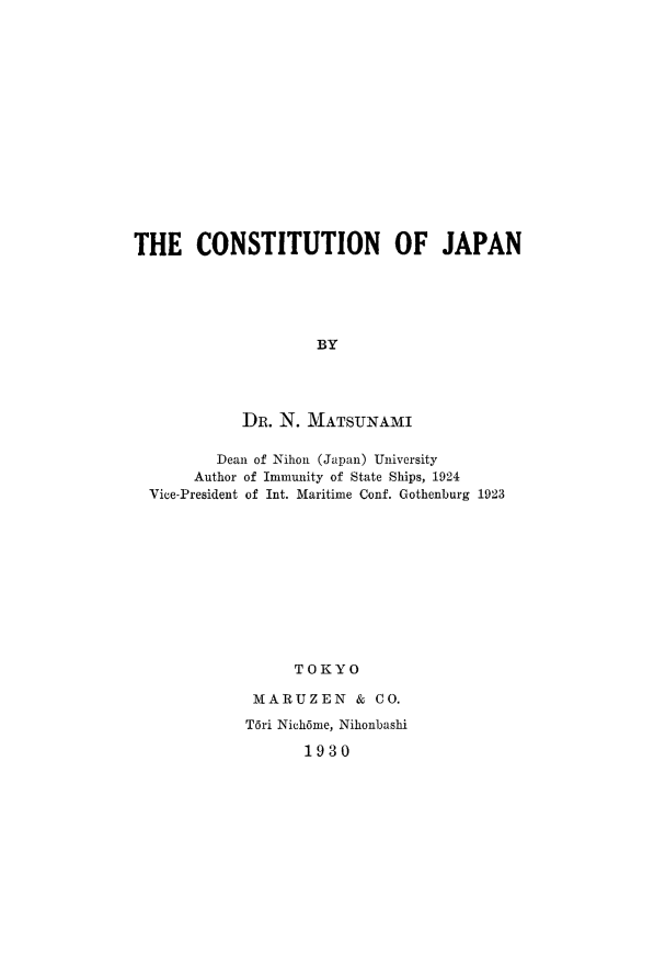 handle is hein.cow/cjpn0001 and id is 1 raw text is: THE CONSTITUTION OF JAPAN
BY
DR. N. MATSUNAMI
Dean of Nihon (Japan) University
Author of Immunity of State Ships, 1924
Vice-President of Int. Maritime Conf. Gothenburg 1923
TOKYO
MARUZEN & CO.

T6ri Nich6me, Nihonbashi
1930


