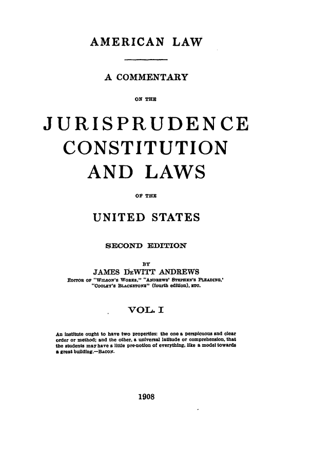 handle is hein.cow/cjurcous0001 and id is 1 raw text is: AMERICAN LAW
A COMMENTARY
ON THE
JURISPRUDENCE
CONSTITUTION
AND LAWS
OF THE
UNITED STATES
SECOND EDITION
JAMES DEWITT ANDREWS
EDITOR OF WILSON'S WORKS. ANDREWS' BrEPHEN's PLEADING.'
COOLEY'S BLAcISTONE (fourth edition), r.
VOL. I
An institute ought to have two properties: the one a perspicuous and clear
order or method; and the other, a universal latitude or comprehension, that
the students may have a little pre-notion of everything, like a model towards
a great building.-BAcos.

1908


