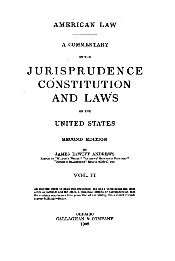 handle is hein.cow/cjurcous0002 and id is 1 raw text is: AMERICAN LAW
A COMMENTARY
ON THE
JURISPRUDENCE
CONSTITUTION
AND LAWS
OF THE
UNITED STATES
SECOND EDITION
BY
JAMES DEWITT ANDREWS
EDrToB or WILsoN's Woxs. ANDREWS' STEPHEN's PLEADING.s
OooL 's BL oxSTONE (fourth edition), rrc.
VOL. II
An institute ought to have two properties: the one a perspicuous and clear
order or method; and the other, a universal latitude or comprehension, that
the students may have a little pre-notion of everything, like a model towards
a great building.-BACON.
CHICAGO
CALLAGHAN & COMPANY
1908


