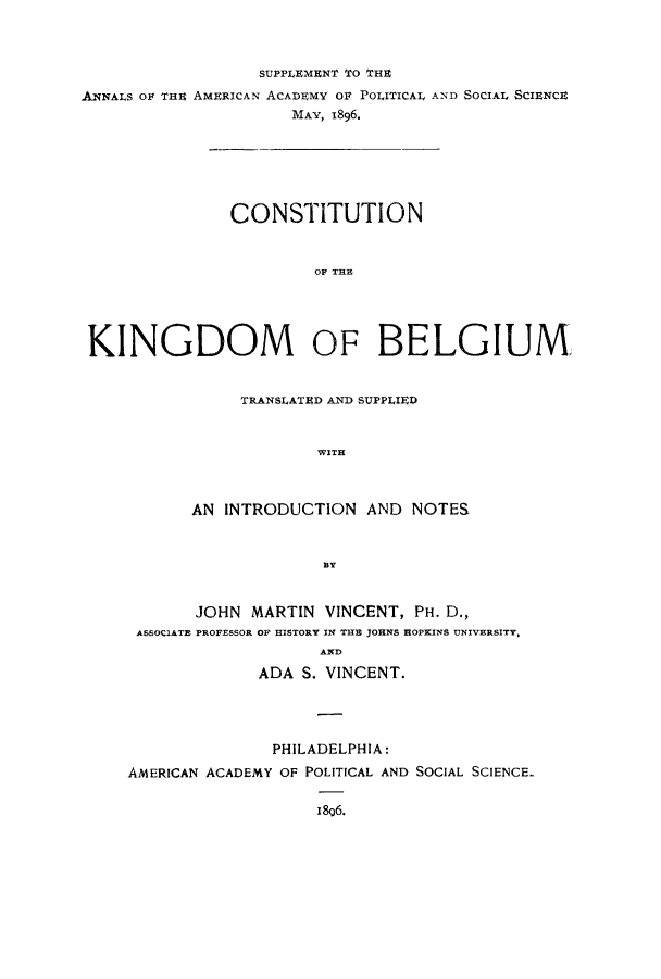 handle is hein.cow/ckinbe0001 and id is 1 raw text is: SUPPLEMENT TO THE
ANNALS OF THE AMERICAN ACADEMY Or POLITICAL AND SOCIAL SCIENCE
MAY, 1896.
CONSTITUTION
KINGDOM OF BELGIUM

TRANSLATED AND SUPPLIED
WITH
AN INTRODUCTION AND NOTES

JOHN MARTIN VINCENT, PH. D.,
ASSOCIATE PROFESSOR OF HISTORY IN THE JOHNS HOPKINS UNIVERSITY,
AND
ADA S. VINCENT.

PHILADELPHIA:
AMERICAN ACADEMY OF POLITICAL AND SOCIAL SCIENCE.
i806.


