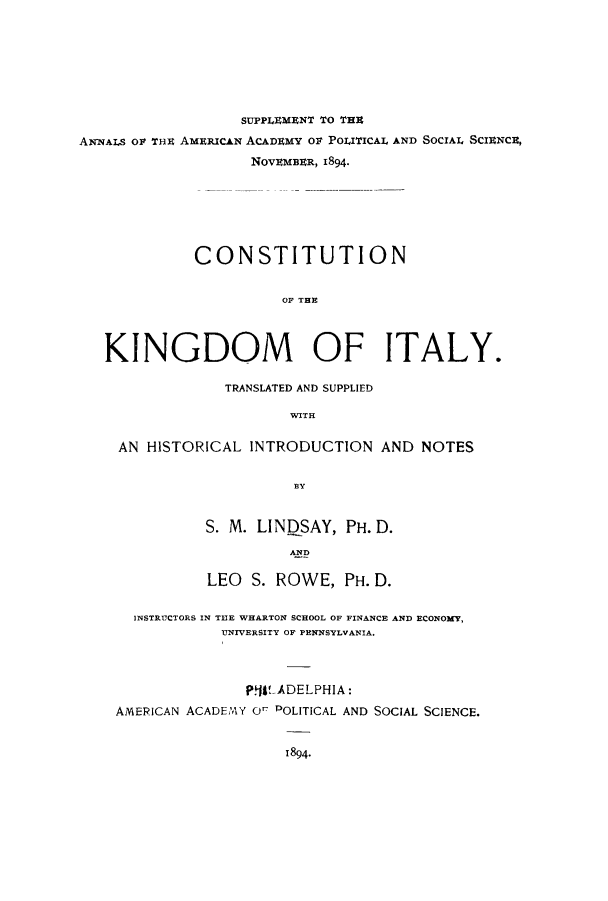handle is hein.cow/ckingi0001 and id is 1 raw text is: SUPPLEMENT TO THE
ANNALS OF THE AMERICAN ACADEMY Ot POLITICAL AND SOCIAL SCIENCE,
NovEMBER, 1894.
CONSTITUTION
OF THE
KINGDOM OF ITALY.
TRANSLATED AND SUPPLIED
WITH
AN HISTORICAL INTRODUCTION AND NOTES

S. M. LIN)SAY, PH. D.
AND
LEO S. ROWE, PH. D.

INSTRUCTORS IN THE WHARTON SCHOOL OF FINANCE AND ECONOMY,
UNIVERSITY OF PENNSYLVANIA.
P!tLADELPHIA:
AMERICAN ACADEAY O POLITICAL AND SOCIAL SCIENCE.
1894.


