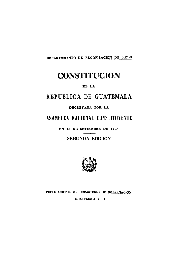 handle is hein.cow/clareas0001 and id is 1 raw text is: DEPARTAMENTO DE RECOPILACION DE LEYES
CONSTITUCION
DE LA
REPUBLICA DE GUATEMALA
DECRETADA POR LA
ASAMBLEA NACIONAL CONSTITUYENTE
EN 15 DE SETIEMBRE DE 1965
SEGUNDA EDICION
PUBLICACIONES DEL MINISTERIO DE GOBERNACION
GUATEMALA, C. A.


