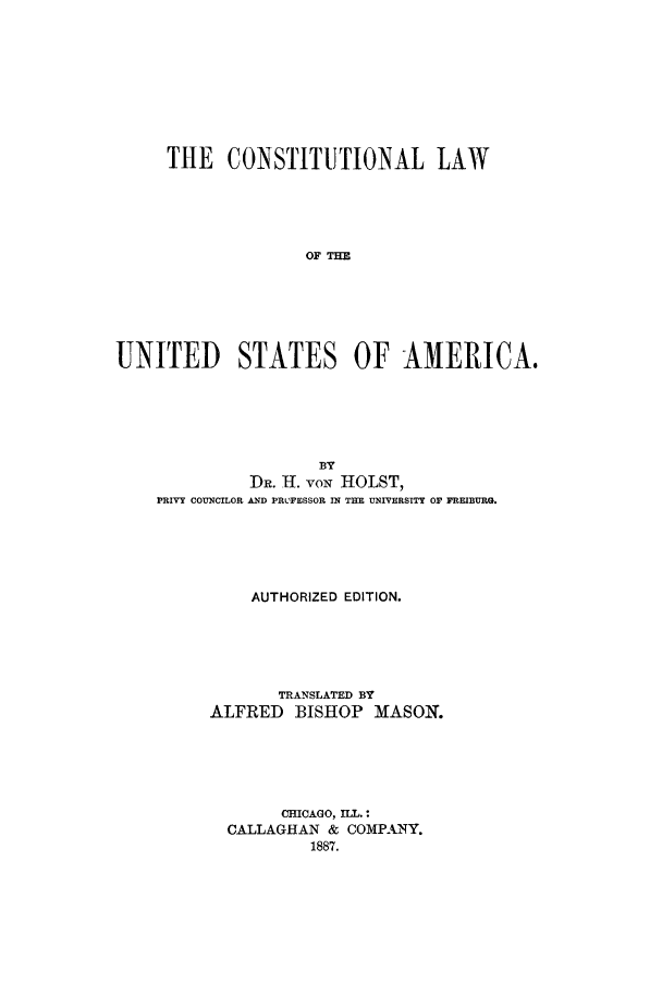 handle is hein.cow/clawotsa0001 and id is 1 raw text is: THE CONSTITUTIONAL LAW
OIE   TA E
UNITED STATES OF AMERICA.

BY
DR. H. VON HOLST,
PRIVY COUNCILOR AND PRL'FESSOR IN THE UNIVERSITY OF FREIBURG.
AUTHORIZED EDITION.
TRANSLATED BY
ALFRED BISHOP MASON.
CHICAGO, ILL.:
CALLAGHAN & COMPANY.
1887.


