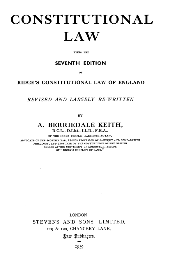 handle is hein.cow/clbeinr0001 and id is 1 raw text is: CONSTITUTIONAL
LAW
BEING THE
SEVENTH EDITION
OF
RIDGE'S CONSTITUTIONAL LAW OF ENGLAND
REVISED AND LARGELY RE-WRITTEN
BY
A. BERRIEDALE KEITH,
D.C.L., D.Litt., LL.D., F.B.A.,
OF THE INNER TEMPLE, BARRISTER-AT-LAW,
ADVOCATE OF THE SCOTTISH BAR, REGIUS PROFESSOR OF SANSKRIT AND COMPARATIVE
PHILOLOGY, AND LECTURER ON THE CONSTITUTION OF THE BRITISH
EMPIRE AT THE UNIVERSITY OF EDINBURGH, EDITOR
OF  DICEY'S CONFLICT OF LAWS.
LONDON
STEVENS AND SONS, LIMITED,
119 & 120, CHANCERY LANE,
1939


