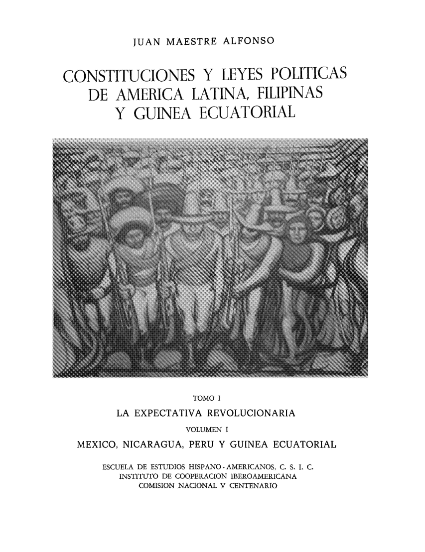 handle is hein.cow/cleypal0001 and id is 1 raw text is: JUAN MAESTRE ALFONSO

CONSTITUCIONES Y LEYES POLITICAS
DE AMERICA LATINA, FILIPINAS
Y GUINEA ECUATORIAL

TOMO I

LA EXPECTATIVA REVOLUCIONARIA
VOLUMEN I
MEXICO, NICARAGUA, PERU Y GUINEA ECUATORIAL
ESCUELA DE ESTUDIOS HISPANO-AMERICANOS, C. S. 1. C.
INSTITUTO DE COOPERACION IBEROAMERICANA
COMISION NACIONAL V CENTENARIO


