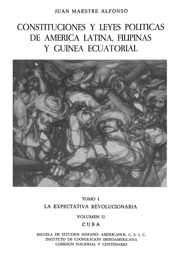 handle is hein.cow/cleypal0002 and id is 1 raw text is: JUAN MAESTRE ALFONSO

CONSTITUCIONES Y LEYES POLITICAS
DE AMERICA LATINA, FILIPINAS
Y GUINEA ECUATORIAL

TOMO I

LA EXPECTATIVA REVOLUCIONARIA
VOLUMEN II
CUBA
ESCUELA DE ESTUDIOS HISPANO - AMERICANOS, C. S. I. C.
INSTITUTO DE COOPERACION IBEROAMERICANA
COMISION NACIONAL V CENTENARIO


