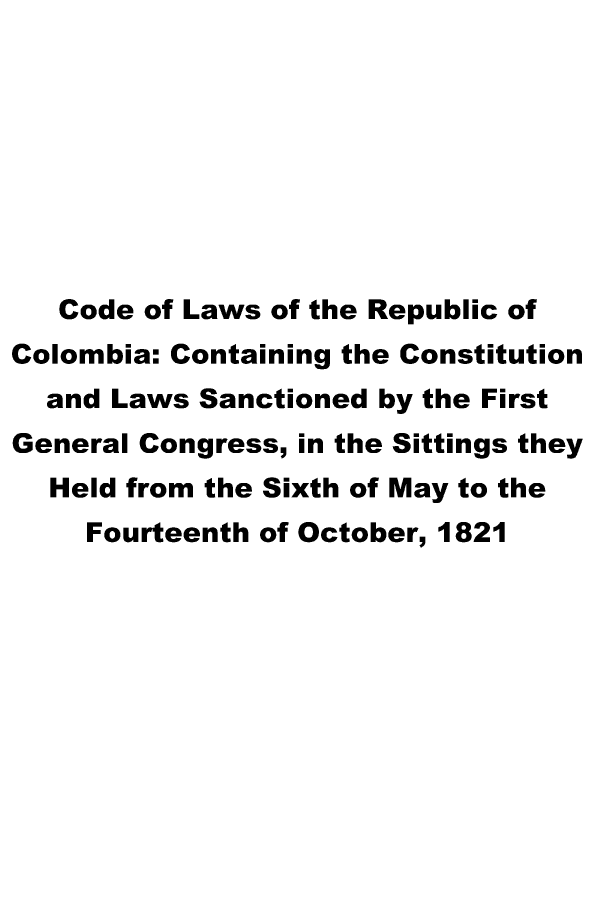 handle is hein.cow/clreche0001 and id is 1 raw text is: Code of Laws of the Republic of
Colombia: Containing the Constitution
and Laws Sanctioned by the First
General Congress, in the Sittings they
Held from the Sixth of May to the
Fourteenth of October, 1821


