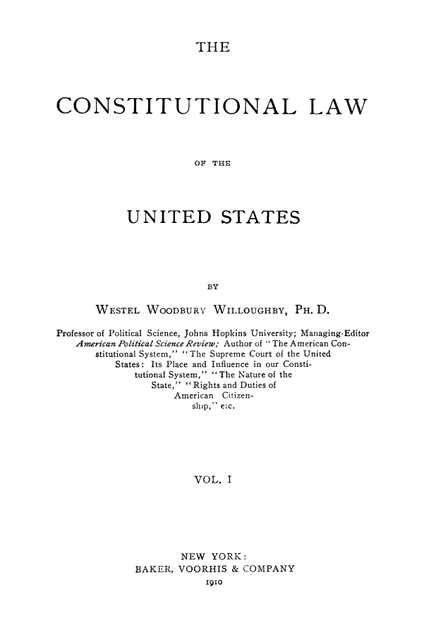 handle is hein.cow/clstus0001 and id is 1 raw text is: THE
CONSTITUTIONAL LAW
OF THE
UNITED STATES
BY
WESTEL WOODBURY WILLOUGHBY, PH. D.
Professor of Political Science, Johns Hopkins University; Managing-Editor
American Political Science Review; Author of The American Con-
stitutional System,  The Supreme Court of the United
States: Its Place and Influence in our Consti-
tutional System,  The Nature of the
State, Rights and Duties of
American Citizen-
ship, etc.
VOL. I
NEW YORK:
BAKER, VOORHIS & COMPANY
1910


