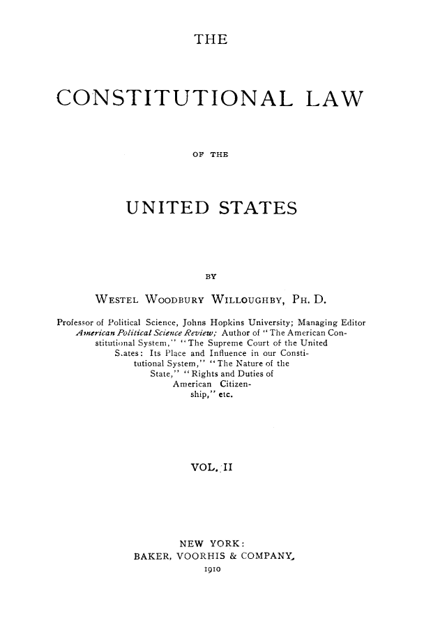 handle is hein.cow/clstus0002 and id is 1 raw text is: THE
CONSTITUTIONAL LAW
OF THE
UNITED STATES
BY
WESTEL WOODBURY WILLOUGHBY, PH. D.
Professor of Political Science, Johns Hopkins University; Managing Editor
American Political Science Review; Author of  The American Con-
stitutional System,' The Supreme Court of' the United
S ates: Its Place and Influence in our Consti-
tutional System,  The Nature of the
State,  Rights and Duties of
American Citizen-
ship, etc.
VOL. II
NEW YORK:
BAKER, VOORHIS & COMPANY,
Iglo


