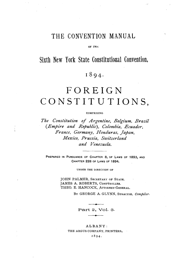 handle is hein.cow/cmannyc0001 and id is 1 raw text is: THE CONVENTION MANUAL
OF F'lin
Sixth New York State Constitutional Convention,
894.
FOREIGN
CONSTITUTIONS,
COMPRISING
The Constitution of Argentine, Belgium, Brazil
(Empire and Republic), Colombia, Ecuador,
France, Germany, Honduras, Japan,
Mexico, Prussia, Switzerland
and Venezuela.
PREPARED IN PURSUANCE OF CHAPTER 8, OF LAws OF 1893, AND
CHAPTER 228 OF LAWS OF 1894.
UNDER THE DIRECTION OF
JOHN PALMER, SECRETARY OF STATE.
JAMES A. ROBERTS, COMPTROLLER.
THEO. E. HANCOCK, ATTORNEY-GENERAL.
By GEORGE A. GLYNN, SYRACUSE, Compiler.
Part 2, Vol. 3.
ALBANY:
THE ARGUS COMPANY, PRINTERS,
z894,



