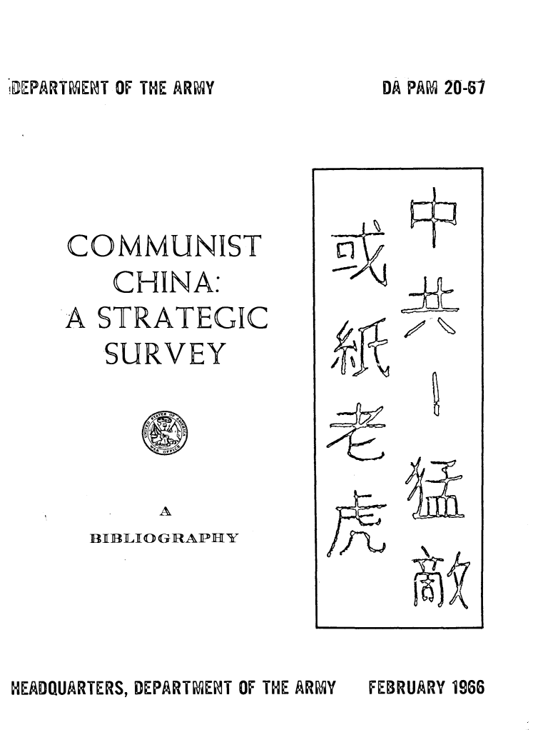 handle is hein.cow/cmchnastr0001 and id is 1 raw text is: 


LEPARTMENT OF THE ARMY


COMMUNIST
    CHINA:
A STRATEGIC
   SURVEY


     A
BRLIOGRAPHY


HEADQUARTERS, DEPARTMENT OF THE ARMY


DA PAM 20-47


FEBRUARY 1966



