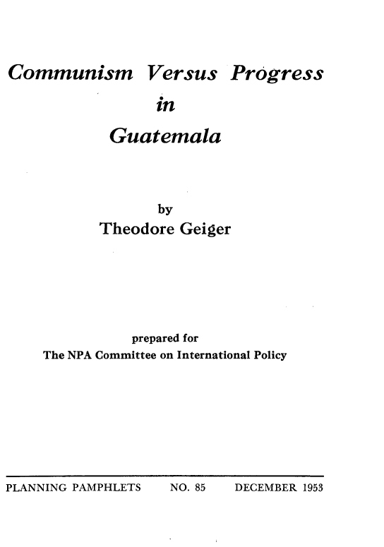 handle is hein.cow/cmmnvpgt0001 and id is 1 raw text is: 



Communism


Versus


Progress


in


Guatemala




       by
Theodore Geiger


           prepared for
The NPA Committee on International Policy


PLANNING PAMPHLETS  NO. 85  DECEMBER 1953


PLANNING PAMPHLETS


NO. 85


DECEMBER 1953


