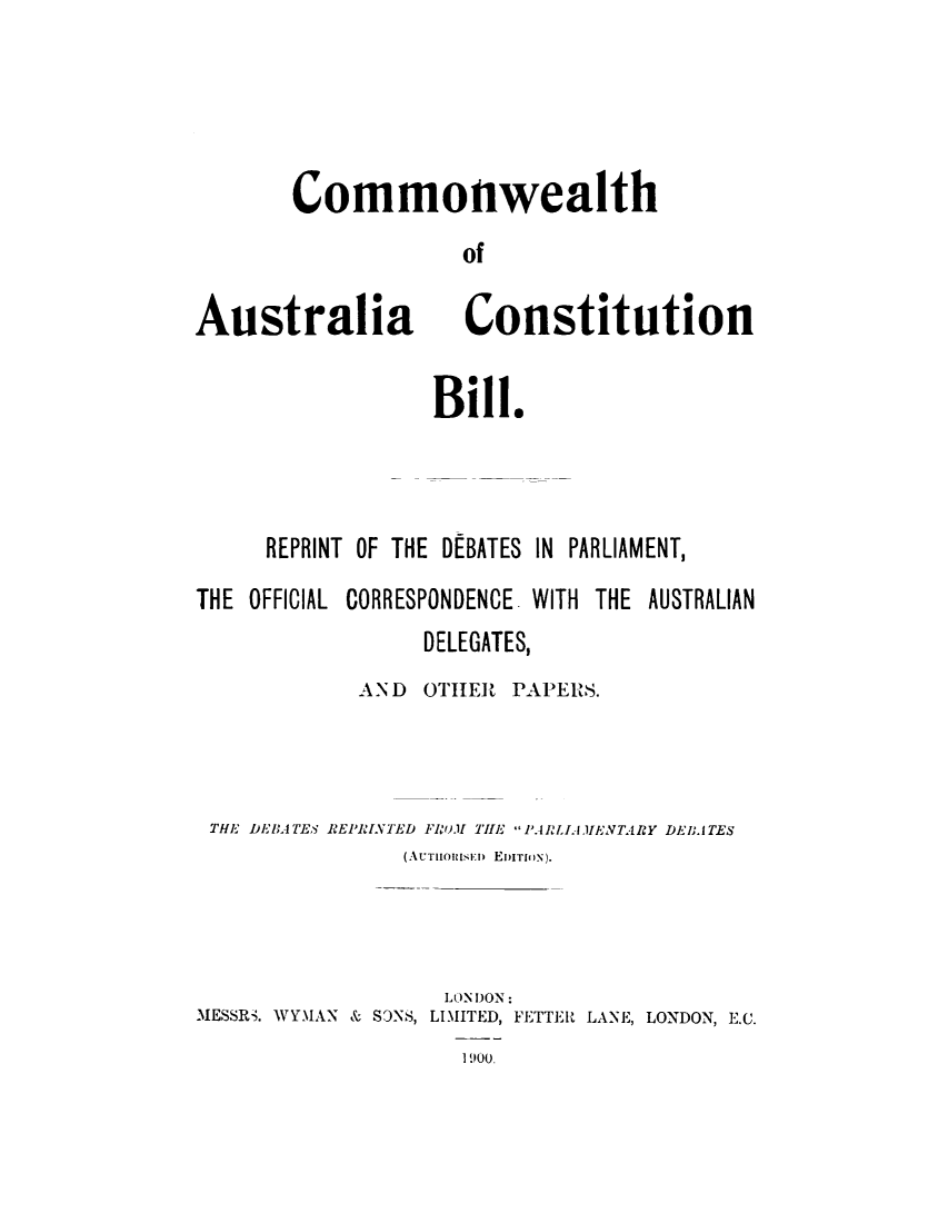 handle is hein.cow/cmwlthcns0001 and id is 1 raw text is: 




Commonwealth
             of


Australia


Constitution


             Bill.



REPRINT OF THE DEBATES IN PARLIAMENT,


THE OFFICIAL


CORRESPONDENCE. WITH


THE AUSTRALIAN


                DELEGATES,
           AND  OTHER  PAPERS.



THE DEBATES REPRINTED FRuM THE PARLIA IENT4lRY DEllATES
               (AUT1oniunI  EIION).


                   LONDON:
MESSRS. WYMAN & STNS, LIMITED, FETTER LANE, LONDON, E.C.
                    I 900.


