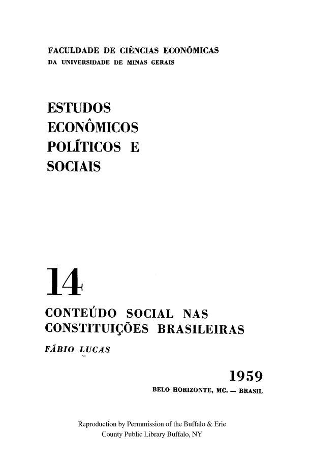 handle is hein.cow/cnasbras0001 and id is 1 raw text is: FACULDADE DE CIENCIAS ECONOMICAS
DA UNIVERSIDADE DE MINAS GERAIS
ESTUDOS
ECONOMICOS
POLITICOS E
SOCIAIS
14
CONTEJDO SOCIAL NAS
CONSTITUIQOES BRASILEIRAS
FABIO LUCAS

1959
BELO HORIZONTE, MG. - BRASIL

Reproduction by Permmission of the Buffalo & Erie
County Public Library Buffalo, NY


