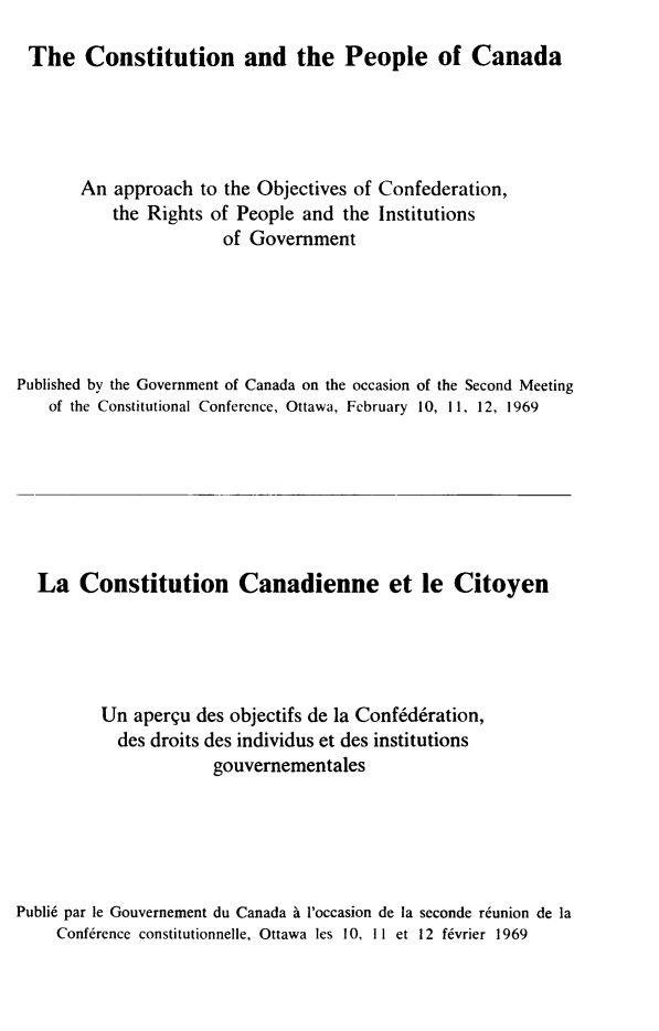 handle is hein.cow/cnatplca0001 and id is 1 raw text is: 
The Constitution and the People of Canada


       An approach to the Objectives of Confederation,
           the Rights of People and the Institutions
                       of Government





Published by the Government of Canada on the occasion of the Second Meeting
    of the Constitutional Conference, Ottawa, February 10, 11, 12, 1969







  La Constitution Canadienne et le Citoyen





          Un aperqu des objectifs de la Confederation,
          des droits des individus et des institutions
                      gouvernementales





Publi6 par le Gouvernement du Canada   l'occasion de ia seconde reunion de la
     Conf6rence constitutionnelle, Ottawa les 10, II et 12 f6vrier 1969


