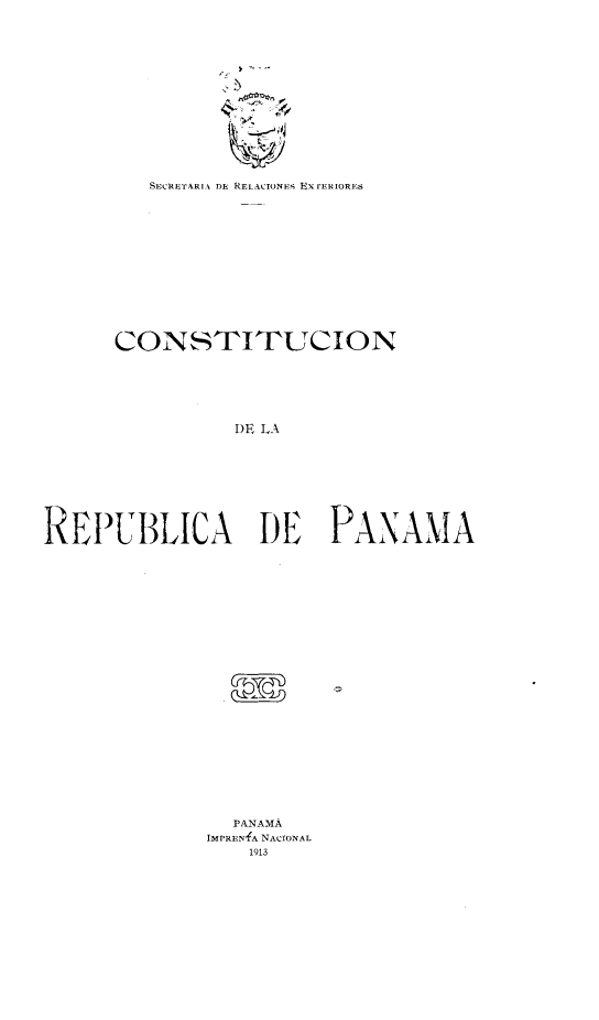handle is hein.cow/cndlradpa0001 and id is 1 raw text is: 

















         SECRETARI  DR RELACIONE; Ux rEuiRIORs















      CONSTITUCION







                I)E LA










REPUBLICA DE PANAMA


  PANAMA
IMPRENfA NACIONAL
    1913


! ....

L


