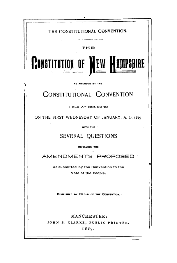 handle is hein.cow/cnewhamcf0001 and id is 1 raw text is: THE CONSTITUTIONAL CONVENTION.
TH I
I I0O1STUTIO, Olf JEW flRMPsIRE
AS AMENDED BY THE
CONSTITUTIONAL CONVENTION
HELD AT CONCORD
ON THE FIRST WEDNESDAY OF JANUARY, A. D. i889
WITH THE
SEVERAL QUESTIONS
INVOLVING THE
AMENDMENTS PROPOSEO
As submitted by the Convention to the
Vote of the Peopie.
PUBLISHED BY ORDER OF THE CONVENTION.
MANCHESTER:
JOHN B. CLARKE, PUBLIC PRINTER.
1889.


