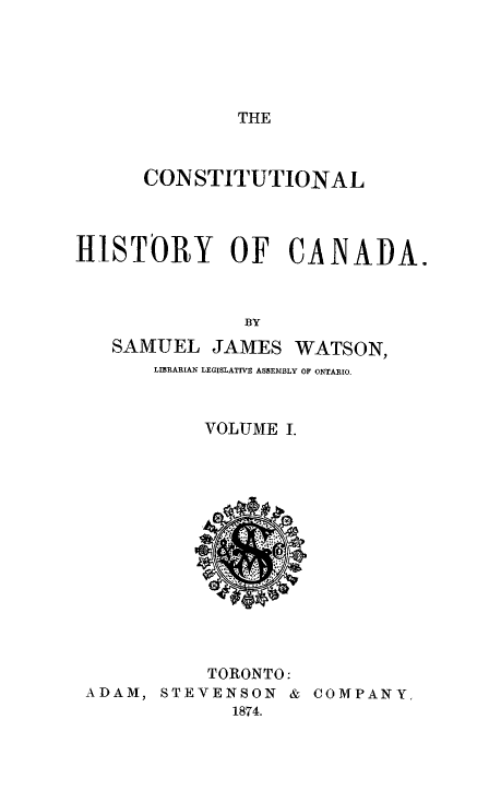 handle is hein.cow/cnsthica0001 and id is 1 raw text is: THE

CONSTITUTIONAL
HISTORY OF CANADA.
BY
SAMUEL JAMES WATSON,
LIBRARIAN LEGISLATIVE ASSEMBLY OF ONTARIO.

VOLUME I.

TORONTO:
ADAM, STEVENSON & COMPANY
1874.


